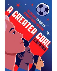 A Greater Goal: The Epic Battle for Equal Pay in Women's Soccer-and Beyond